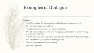 Examples of Dialogue
Dialogue 1
– Fina : Morning Ayu, My friend, you look bad today, what happened to you?
– AYu : oh, thats just a small problems.
– FIna : please, tell me, maybe I can provide a solutions
– AYu : Ok. I feel sad because I don have money to pay for tuitions, I h use my money
to buy a new motorcycle
– FIna : Oh. You must tell your parents if you have no money. I think they will help you.
– Ayu : I don,t think so, it wil only make things worse.
– Fina : You can lend money from someone.
– Ayu : That’s good idea.
 