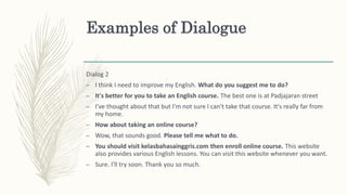 Examples of Dialogue
Dialog 2
– I think I need to improve my English. What do you suggest me to do?
– It's better for you to take an English course. The best one is at Padjajaran street
– I've thought about that but I'm not sure I can't take that course. It's really far from
my home.
– How about taking an online course?
– Wow, that sounds good. Please tell me what to do.
– You should visit kelasbahasainggris.com then enroll online course. This website
also provides various English lessons. You can visit this website whenever you want.
– Sure. I'll try soon. Thank you so much.
 