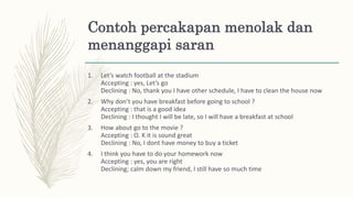Contoh percakapan menolak dan
menanggapi saran
1. Let’s watch football at the stadium
Accepting : yes, Let’s go
Declining : No, thank you I have other schedule, I have to clean the house now
2. Why don’t you have breakfast before going to school ?
Accepting : that is a good idea
Declining : I thought I will be late, so I will have a breakfast at school
3. How about go to the movie ?
Accepting : O. K it is sound great
Declining : No, I dont have money to buy a ticket
4. I think you have to do your homework now
Accepting : yes, you are right
Declining; calm down my friend, I still have so much time
 