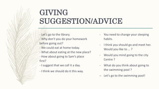 GIVING
SUGGESTION/ADVICE
- Let's go to the library.
- Why don't you do your homework
before going out?
- We could eat at home today.
- What about eating at the new place?
- How about going to Sam's place
first?
- I suggest that we call it a day.
- I think we should do it this way.
- You need to change your sleeping
habits.
- I think you should go and meet her.
Would you like to … ?
- Would you mind going to the city
Centre ?
- What do you think about going to
the swimming pool ?
– Let’s go to the swimming pool!
 