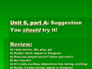 Unit 6, part A :  Suggestion You  should  try it!  Review:   A) I play soccer. (Do, play, go) B) Really I don’t. (Agree or disagree) A) Have you played soccer? (Have you ever?) B) No I haven’t. A) It’s really exciting. (Adjectives: fun, boring, exciting) B) Really, it looks boring. (Agree or disagree) A) It isn’t, it is good exercise. You should try it (suggestion) 