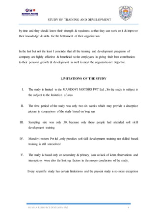 STUDY OF TRAINING AND DEVELOPMENT
HUMAN RESOURCE DEVELOPMENT 4
by time and they should know their strength & weakness so that they can work on it & improve
their knowledge & skills for the betterment of their organization.
In the last but not the least I conclude that all the training and development programs of
company are highly effective & beneficial to the employees in giving their best contribution
to their personal growth & development as well to meet the organizational objective.
LIMITATIONS OF THE STUDY
I. The study is limited to the MANDOVI MOTORS PVT Ltd , So the study is subject is
the subject to the limitation of area
II. The time period of the study was only two six weeks which may provide a deceptive
picture in comparison of the study based on long run
III. Sampling size was only 50, because only these people had attended soft skill
development training
IV. Mandovi motors Pvt ltd , only provides soft skill development training not skilled based
training is still unresolved
V. The study is based only on secondary & primary data so lack of keen observations and
interactions were also the limiting factors in the proper conclusion of the study.
Every scientific study has certain limitations and the present study is no more exception
 