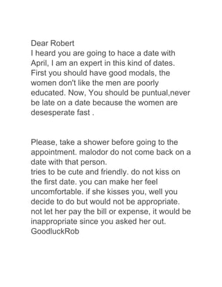 Dear Robert
I heard you are going to hace a date with
April, I am an expert in this kind of dates.
First you should have good modals, the
women don't like the men are poorly
educated. Now, You should be puntual,never
be late on a date because the women are
desesperate fast .
Please, take a shower before going to the
appointment. malodor do not come back on a
date with that person.
tries to be cute and friendly. do not kiss on
the first date. you can make her feel
uncomfortable. if she kisses you, well you
decide to do but would not be appropriate.
not let her pay the bill or expense, it would be
inappropriate since you asked her out.
GoodluckRob
 
