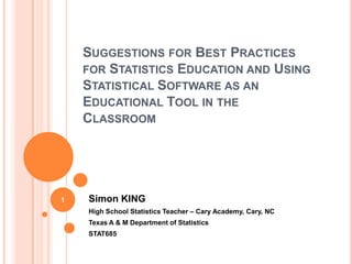 SUGGESTIONS FOR BEST PRACTICES
    FOR STATISTICS EDUCATION AND USING
    STATISTICAL SOFTWARE AS AN
    EDUCATIONAL TOOL IN THE
    CLASSROOM




1   Simon KING
    High School Statistics Teacher – Cary Academy, Cary, NC
    Texas A & M Department of Statistics
    STAT685
 