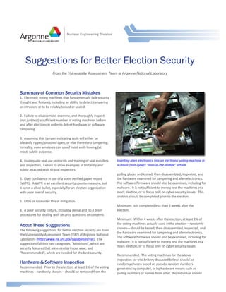 Summary of Common Security Mistakes 
1. 
Electronic 
voting 
machines 
that 
fundamentally 
lack 
security 
thought 
and 
features, 
including 
an 
ability 
to 
detect 
tampering 
or 
intrusion, 
or 
to 
be 
reliably 
locked 
or 
sealed. 
2. 
Failure 
to 
disassemble, 
examine, 
and 
thoroughly 
inspect 
(not 
just 
test) 
a 
sufficient 
number 
of 
voting 
machines 
before 
and 
after 
elections 
in 
order 
to 
detect 
hardware 
or 
software 
tampering. 
3. 
Assuming 
that 
tamper-­‐indicating 
seals 
will 
either 
be 
blatantly 
ripped/smashed 
open, 
or 
else 
there 
is 
no 
tampering. 
In 
reality, 
even 
amateurs 
can 
spoof 
most 
seals 
leaving 
(at 
most) 
subtle 
evidence. 
4. 
Inadequate 
seal 
use 
protocols 
and 
training 
of 
seal 
installers 
and 
inspectors. 
Failure 
to 
show 
examples 
of 
blatantly 
and 
subtly 
attacked 
seals 
to 
seal 
inspectors. 
5. 
Over 
confidence 
in 
use 
of 
a 
voter 
verified 
paper 
record 
(VVPR). 
A 
VVPR 
is 
an 
excellent 
security 
countermeasure, 
but 
it 
is 
not 
a 
silver 
bullet, 
especially 
for 
an 
election 
organization 
with 
poor 
overall 
security. 
5. 
Little 
or 
no 
insider 
threat 
mitigation. 
6. 
A 
poor 
security 
culture, 
including 
denial 
and 
no 
a 
priori 
procedures 
for 
dealing 
with 
security 
questions 
or 
concerns. 
About These Suggestions 
The 
following 
suggestions 
for 
better 
election 
security 
are 
from 
the 
Vulnerability 
Assessment 
Team 
(VAT) 
at 
Argonne 
National 
Laboratory 
(http://www.ne.anl.gov/capabilities/vat). 
The 
suggestions 
fall 
into 
two 
categories, 
“Minimum”, 
which 
are 
security 
features 
that 
are 
essential 
in 
our 
view, 
and 
“Recommended”, 
which 
are 
needed 
for 
the 
best 
security. 
Hardware & Software Inspection 
Recommended: 
Prior 
to 
the 
election, 
at 
least 
1% 
of 
the 
voting 
machines—randomly 
chosen—should 
be 
removed 
from 
the 
Inserting 
alien 
electronics 
into 
an 
electronic 
voting 
machine 
in 
a 
classic 
(non-­‐cyber) 
“man-­‐in-­‐the-­‐middle” 
attack. 
polling 
places 
and 
tested, 
then 
disassembled, 
inspected, 
and 
the 
hardware 
examined 
for 
tampering 
and 
alien 
electronics. 
The 
software/firmware 
should 
also 
be 
examined, 
including 
for 
malware. 
It 
is 
not 
sufficient 
to 
merely 
test 
the 
machines 
in 
a 
mock 
election, 
or 
to 
focus 
only 
on 
cyber 
security 
issues! 
This 
analysis 
should 
be 
completed 
prior 
to 
the 
election. 
Minimum: 
It 
is 
completed 
less 
than 
6 
weeks 
after 
the 
election. 
Minimum: 
Within 
4 
weeks 
after 
the 
election, 
at 
least 
1% 
of 
the 
voting 
machines 
actually 
used 
in 
the 
election—randomly 
chosen—should 
be 
tested, 
then 
disassembled, 
inspected, 
and 
the 
hardware 
examined 
for 
tampering 
and 
alien 
electronics. 
The 
software/firmware 
should 
also 
be 
examined, 
including 
for 
malware. 
It 
is 
not 
sufficient 
to 
merely 
test 
the 
machines 
in 
a 
mock 
election, 
or 
to 
focus 
only 
on 
cyber 
security 
issues! 
Recommended: 
The 
voting 
machines 
for 
the 
above 
inspection 
(or 
trial 
bribery 
discussed 
below) 
should 
be 
randomly 
chosen 
based 
on 
pseudo-­‐random 
numbers 
generated 
by 
computer, 
or 
by 
hardware 
means 
such 
as 
pulling 
numbers 
or 
names 
from 
a 
hat. 
No 
individual 
should 
Nuclear Engineering Division 
Suggestions for Better Election Security 
From the Vulnerability Assessment Team at Argonne National Laboratory 
 