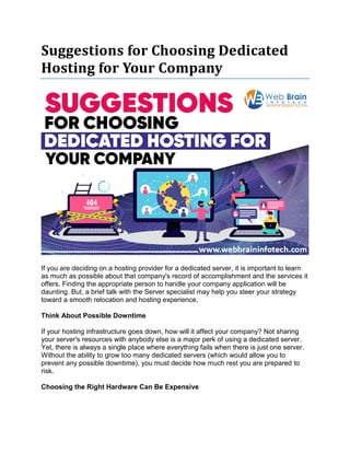 Suggestions for Choosing Dedicated
Hosting for Your Company
If you are deciding on a hosting provider for a dedicated server, it is important to learn
as much as possible about that company's record of accomplishment and the services it
offers. Finding the appropriate person to handle your company application will be
daunting. But, a brief talk with the Server specialist may help you steer your strategy
toward a smooth relocation and hosting experience.
Think About Possible Downtime
If your hosting infrastructure goes down, how will it affect your company? Not sharing
your server's resources with anybody else is a major perk of using a dedicated server.
Yet, there is always a single place where everything fails when there is just one server.
Without the ability to grow too many dedicated servers (which would allow you to
prevent any possible downtime), you must decide how much rest you are prepared to
risk.
Choosing the Right Hardware Can Be Expensive
 