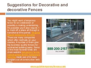 Suggestions for Decorative and
decorative Fences

You might want a temporary
fence for an celebration or
possibly a making undertaking.
It's possible you'll also require 1
to mark off a place all through a
transitional time period. Virginia
Beach temporary fencing
There are many companies
which offer methods on your
desires. A number of them give
big business quality fences for
contracted building tasks. Some
of the most favored kinds are
chain weblink temporary fence,
construction fence, temporary
fencing made use of to keep
burglars out of construction web
sites.
                        www.quicktemporaryfences.com
 