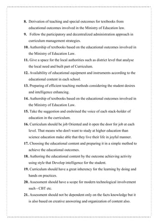 8. Derivation of teaching and special outcomes for textbooks from
educational outcomes involved in the Ministry of Education law.
9. Follow the participatory and decentralized administration approach in
curriculum management strategies.
10. Authorship of textbooks based on the educational outcomes involved in
the Ministry of Education Law.
11. Give a space for the local authorities such as district level that analyse
the local need and built part of Curriculum.
12. Availability of educational equipment and instruments according to the
educational content in each school.
13. Preparing of efficient teaching methods considering the student desires
and intelligence enhancing.
14. Authorship of textbooks based on the educational outcomes involved in
the Ministry of Education Law.
15. Take the suggestion and enshrined the voice of each stack-holder of
education in the curriculum.
16. Curriculum should be job Oriented and it open the door for job at each
level. That means who don't want to study at higher education than
science education make able that they live their life in joyful manner.
17. Choosing the educational content and preparing it in a simple method to
achieve the educational outcomes.
18. Authoring the educational content by the outcome achieving activity
using style that Develop intelligence for the student.
19. Curriculum should have a great inherency for the learning by doing and
hands on practices.
20. Assessment should have a scope for modern technological involvement
such - CBT etc.
21. Assessment should not be dependent only on the facts knowledge but it
is also based on creative answering and organization of content also.
 