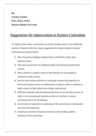 By,
Garima Tandon
B.Sc., B.Ed., M.Ed.
Banaras Hindu University
To improve the science curriculum, we need to change some of our traditional
practices. Based on this fact, major suggestions for improvement in Science
curriculum are pointed below:
1. More focused on helping students think scientifically rather than
memorize facts.
2. Take into account the way different ethnic and minority groups learn
science.
3. More sensitive to gender issues so that females are encouraged to
continue to study science.
4. Involve intervention activities to encourage women and minorities to
choose the proper courses in mathematics so they are able to continue to
study science in high school and college, and succeed.
5. Different curricular and instructional decisions as we develop courses of
study or use instructional materials so that we can have a science
curriculum that is for all students.
6. Involvement of specialists in authoring of the curriculum in a democratic
way from the beginning.
7. Continuous renewal of human resources on the building and the
formation of the curriculum.
Suggestions for improvement in Science Curriculum
 