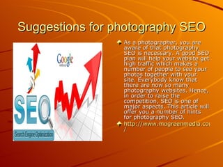 Suggestions for photography SEO
                 As a photographer, you are
                 aware of that photography
                 SEO is necessary. A good SEO
                 plan will help your website get
                 high traffic which makes a
                 number of people to see your
                 photos together with your
                 site. Everybody know that
                 there are now so many
                 photography websites. Hence,
                 in order to raise the
                 competition, SEO is one of
                 major aspects. This article will
                 offer you a number of hints
                 for photography SEO.
                 http://www.mogreenmedia.com/we
                 /
 