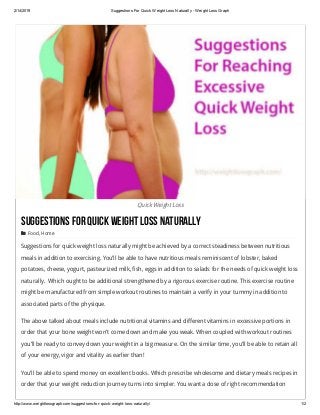 2/14/2019 Suggestions For Quick Weight Loss Naturally ­ Weight Loss Graph
http://www.weightlossgraph.com/suggestions­for­quick­weight­loss­naturally/ 1/2
Quick Weight Loss
SuggestionsForQuickWeightLossNaturally
 Food, Home
Suggestions for quick weight loss naturally might be achieved by a correct steadiness between nutritious
meals in addition to exercising. You’ll be able to have nutritious meals reminiscent of lobster, baked
potatoes, cheese, yogurt, pasteurized milk, fish, eggs in addition to salads for the needs of quick weight loss
naturally.  Which ought to be additional strengthened by a rigorous exercise routine. This exercise routine
might be manufactured from simple workout routines to maintain a verify in your tummy in addition to
associated parts of the physique.
The above talked about meals include nutritional vitamins and different vitamins in excessive portions in
order that your bone weight won’t come down and make you weak. When coupled with workout routines
you’ll be ready to convey down your weight in a big measure. On the similar time, you’ll be able to retain all
of your energy, vigor and vitality as earlier than!
You’ll be able to spend money on excellent books. Which prescribe wholesome and dietary meals recipes in
order that your weight reduction journey turns into simpler. You want a dose of right recommendation
 