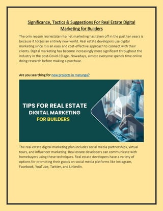 Significance, Tactics & Suggestions For Real Estate Digital
Marketing for Builders
The only reason real estate internet marketing has taken off in the past ten years is
because it forges an entirely new world. Real estate developers use digital
marketing since it is an easy and cost-effective approach to connect with their
clients. Digital marketing has become increasingly more significant throughout the
industry in the post-Covid-19 age. Nowadays, almost everyone spends time online
doing research before making a purchase.
Are you searching for new projects in matunga?
The real estate digital marketing plan includes social media partnerships, virtual
tours, and influencer marketing. Real estate developers can communicate with
homebuyers using these techniques. Real estate developers have a variety of
options for promoting their goods on social media platforms like Instagram,
Facebook, YouTube, Twitter, and LinkedIn.
 
