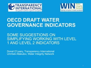 1
OECD DRAFT WATER
GOVERNANCE INDICATORS
SOME SUGGESTIONS ON
SIMPLIFYING WORKING WITH LEVEL
1 AND LEVEL 2 INDICATORS
Donal O’Leary, Transparency International
Umrbek Allakulov, Water Integrity Network
 