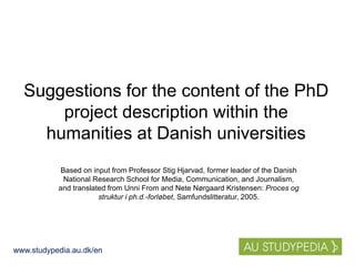 www.studypedia.au.dk/en
Suggestions for the content of the PhD
project description within the
humanities at Danish universities
Based on input from Professor Stig Hjarvad, former leader of the Danish
National Research School for Media, Communication, and Journalism,
and translated from Unni From and Nete Nørgaard Kristensen: Proces og
struktur i ph.d.-forløbet, Samfundslitteratur, 2005.
 