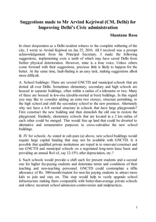 1
Suggestions made to Mr Arvind Kejriwal (CM, Delhi) for
Improving Delhi’s Civic administration
Shantanu Basu
In sheer desperation as a Delhi resident witness to the complete withering of the
city, I wrote to Arvind Kejriwal on Jan 25, 2016. All I received was a prompt
acknowledgement from his Principal Secretary. I made the following
suggestions, implementing even a tenth of which may have saved Delhi from
further physical deterioration. However, mine is a lone voice. Unless others
come forward with their suggestions, precious little is likely to happen for the
better. At the same time, fault-finding is an easy task, making suggestions albeit
more difficult.
A. School buildings: There are several GNCTD and municipal schools that are
dotted all over Delhi. Sometimes elementary, secondary and high schools are
housed in separate buildings, often within a radius of a kilometre or two. Many
of these are housed in low-rise (double-storied at best) buildings. In this regard
you may like to consider adding an extra two storeys, structure permitting, to
the high school and shift the secondary school to the new premises. Alternately
why not have a 6-8 storied structure in schools that have large playgrounds?
First construct the new building and then demolish the old one to restore the
playground. Similarly, elementary schools that are located in a 2 km radius of
each other could be merged. This would free up land that could be diverted to
alternative and remunerative purposes to cross-subsidise the new school
buildings.
B. JV for schools: As stated in sub-para (a) above, new school buildings would
require large capital funding that may not be available with GNCTD. Is it
possible that qualified private institutions are roped in to renovate/construct and
run GNCTD and municipal schools on a negotiated long-term lease basis and
providing an annual RoI of, say 12-15% after depreciation, etc.?
ii. Such schools would provide a shift each for present students and a second
one for higher fee-paying students and determine terms and conditions of their
teaching and non-teaching personnel. GNCTD could contemplate a tiffin
allowance of Rs. 500/month/student for non-fee paying students to attract more
kids to join and stay on. This step would help to vastly upgrade school
infrastructure making them comparable with better-than-average private schools
and relieve recurrent school admission controversies and malpractices.
 