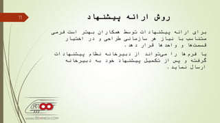 ‫ارائه‬ ‫روش‬‫پیشنهاد‬
‫فرمی‬ ‫است‬ ‫بهتر‬ ‫همكاران‬ ‫توسط‬ ‫پیشنهادات‬ ‫ارائه‬ ‫برای‬
‫اختیار‬ ‫در‬ ‫و‬ ‫طراحی‬ ‫سازمانی‬ ‫هر‬ ‫نیاز‬ ‫با‬ ‫متناسب‬
‫دهد‬ ‫قرار‬ ‫واحدها‬ ‫و‬ ‫ها‬‫قسمت‬.
‫پیشنهادات‬ ‫نظام‬ ‫دبیرخانه‬ ‫از‬ ‫تواند‬‫می‬ ‫را‬ ‫ها‬‫فرم‬ ‫یا‬
‫دبیرخانه‬ ‫به‬ ‫خود‬ ‫پیشنهاد‬ ‫تكمیل‬ ‫از‬ ‫پس‬ ‫و‬ ‫گرفته‬
‫نماید‬ ‫ارسال‬.
11
 