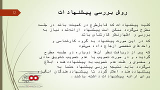 ‫پیشنهادات‬ ‫بررسی‬ ‫روش‬
‫جلسه‬ ‫در‬ ‫باشد‬ ‫كمیته‬ ‫در‬ ‫طرح‬‫قابل‬ ‫كه‬ ‫پیشنهادات‬ ‫كلیه‬
‫به‬ ‫نیاز‬ ‫شده‬‫ارائه‬ ‫پیشنهاد‬ ‫است‬ ‫ممكن‬ ‫گردد‬‫می‬ ‫مطرح‬
‫باشد‬ ‫كارشناس‬ ‫اظهارنظر‬ ‫و‬ ‫بررسی‬
‫و‬ ‫كارشناسی‬ ‫گروه‬ ‫به‬ ‫پیشنهاد‬ ‫صورت‬ ‫این‬ ‫در‬ ‫كه‬
‫شود‬‫می‬ ‫داده‬ ‫ارجاع‬ ‫تخصصی‬ ‫واحدهای‬
‫مطرح‬ ‫جلسه‬ ‫در‬ ‫دوباره‬ ‫ها‬‫آن‬ ‫نظر‬ ‫دریافت‬ ‫از‬ ‫پس‬ ‫كه‬
‫مادی‬ ‫تشویق‬ ‫تصویب‬ ‫عدم‬ ‫یا‬ ‫تصویب‬ ‫صورت‬ ‫در‬ ‫و‬ ‫گردیده‬
‫ابالغ‬ ‫پیشنهاددهنده‬ ‫به‬ ‫تصویب‬ ‫عدم‬ ‫علت‬ ‫و‬ ‫معنوی‬ ‫و‬
‫به‬ ً‫حتما‬ ‫پیشنهاد‬ ‫بررسی‬ ‫نتیجه‬ ‫باید‬ ‫گردد‬‫می‬
‫انگیزه‬ ‫پیشنهاددهندگان‬ ‫تا‬ ‫گردد‬ ‫اعالم‬ ‫پیشنهاددهنده‬
‫باشند‬ ‫داشته‬ ‫پیشنهادات‬ ‫ارائه‬ ‫برای‬.
12
 