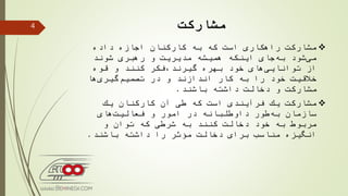 ‫مشاركت‬
‫داده‬ ‫اجازه‬ ‫كاركنان‬ ‫به‬ ‫كه‬ ‫است‬ ‫راهكاری‬ ‫مشاركت‬
‫شوند‬ ‫رهبری‬ ‫و‬ ‫مدیریت‬ ‫همیشه‬ ‫اینكه‬ ‫جای‬‫به‬ ‫شود‬‫می‬
‫بهره‬ ‫خود‬ ‫های‬‫توانایی‬ ‫از‬‫گیرند،فكر‬‫قوه‬ ‫و‬ ‫كنند‬
‫ها‬‫گیری‬‫تصمیم‬ ‫در‬ ‫و‬ ‫اندازند‬ ‫كار‬ ‫به‬ ‫را‬ ‫خود‬ ‫خالقیت‬
‫باشند‬ ‫داشته‬ ‫دخالت‬ ‫و‬ ‫مشاركت‬.
‫یك‬ ‫كاركنان‬ ‫آن‬ ‫طی‬ ‫كه‬ ‫است‬ ‫فرآیندی‬ ‫یك‬ ‫مشاركت‬
‫های‬‫فعالیت‬ ‫و‬ ‫امور‬ ‫در‬ ‫داوطلبانه‬ ‫طور‬‫به‬ ‫سازمان‬
‫دخالت‬ ‫خود‬ ‫به‬ ‫مربوط‬‫به‬ ‫كنند‬‫و‬ ‫توان‬ ‫كه‬ ‫شرطی‬
‫باشند‬ ‫داشته‬ ‫را‬ ‫مؤثر‬ ‫دخالت‬ ‫برای‬ ‫مناسب‬ ‫انگیزه‬.
4
 