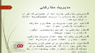 ‫مشارکتی‬ ‫مدیریت‬
‫آن‬ ‫طی‬ ‫كه‬ ‫عملیاتی‬ ‫از‬ ‫است‬ ‫عبارت‬ ‫مشاركتی‬ ‫مدیریتی‬
‫دخالت‬ ‫ها‬‫گیری‬‫تصمیم‬ ‫درروند‬ ‫را‬ ‫سازمان‬ ‫یك‬ ‫كاركنان‬
‫شركت‬ ‫و‬‫دهند‬‫می‬.
‫مشاركت‬ ‫و‬ ‫همكاری‬ ‫بر‬ ‫مدیریت‬ ‫شیوه‬ ‫این‬ ‫تأكید‬
‫استوار‬ ‫كاركنان‬ ‫داوطلبانه‬‫است‬.
‫انگیزه‬ ،‫مندی‬‫رضایت‬ ‫افزایش‬ ‫با‬ ‫مشاركتی‬ ‫نظام‬
‫را‬ ‫كاركنان‬‫بهبود‬‫بخشد‬‫می‬.
،‫مشاركتی‬ ‫مدیریت‬ ‫اعمال‬ ‫جهت‬ ‫پشتوانه‬ ‫ترین‬‫بزرگ‬
‫است‬ ‫ها‬‫سازمان‬ ‫مدیران‬ ‫اعتقاد‬ ‫و‬ ‫ایمان‬ ،‫تعهد‬.
‫مدیریت‬ ‫كردن‬ ‫عملی‬ ‫برای‬ ‫متفاوتی‬ ‫های‬ ‫مكانیزم‬
‫برای‬ ‫تكنیك‬ ‫ترین‬‫عمده‬ ‫كه‬ ‫دارد‬ ‫وجود‬ ‫مشاركتی‬
‫یك‬ ‫در‬ ‫پیشنهادات‬ ‫نظام‬ ‫استقرار‬ ‫كاركنان‬ ‫مشركت‬
‫است‬ ‫سازمان‬.
5
 
