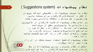 ‫نظام‬‫پیشنهادات‬( Suggestions system)
‫توان‬‫می‬ ‫كه‬ ‫است‬ ‫تكنیكی‬ ، ‫پیشنهادات‬ ‫سیستم‬ ‫یا‬ ‫نظام‬
،‫یابی‬ ‫مسئله‬ ‫برای‬ ‫كاركنان‬ ‫های‬‫اندیشه‬ ‫و‬ ‫فكر‬ ‫از‬
‫جست‬ ‫بهره‬ ‫سازمانی‬ ‫مشكالت‬ ‫و‬ ‫مسائل‬ ‫حل‬ ‫و‬ ‫جویی‬‫چاره‬.
‫ترین‬‫عالی‬ ‫از‬ ‫كاركنان‬ ‫كلیه‬ ‫پیشنهادات‬ ‫نظام‬ ‫اساس‬ ‫بر‬
‫توانند‬‫می‬ ‫آن‬ ‫سطح‬ ‫ترین‬‫پایین‬ ‫تا‬ ‫سازمانی‬ ‫رده‬
‫را‬ ‫خود‬ ‫نظرات‬ ‫و‬ ‫ابتكارات‬ ، ‫ها‬‫ایده‬ ،‫پیشنهادات‬
‫یا‬ ‫و‬ ‫كاری‬ ‫درروند‬ ‫موجود‬ ‫های‬‫نارسایی‬ ‫رفع‬ ‫برای‬
‫تولید‬ ‫كیفیت‬ ‫افزایش‬ ‫یا‬ ‫و‬ ‫كار‬ ‫انجام‬ ‫های‬‫روش‬ ‫بهبود‬
‫دهند‬ ‫ارائه‬.
‫راه‬ ‫آن‬ ‫در‬ ‫بلكه‬ ‫نیست‬ ‫انتقاد‬ ‫فقط‬ ‫پیشنهادات‬ ‫نظام‬
‫گردد‬‫می‬ ‫ارائه‬ ‫نیز‬ ‫چاره‬.
‫یك‬ ‫در‬ ‫پیشنهادات‬ ‫بررسی‬ ‫و‬ ‫پذیرش‬ ‫نظام‬ ‫استقرار‬
‫فرآیندهای‬ ‫به‬ ‫را‬ ‫كاركنان‬ ‫حساسیت‬ ‫و‬ ‫توجه‬ ‫سازمان‬
6
 