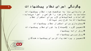 ‫پیشنهادات‬ ‫نظام‬ ‫اجرای‬ ‫چگونگی‬
‫پیشنهادات‬ ‫نظام‬ ،‫خود‬ ‫موقعیت‬ ‫به‬ ‫بنا‬ ‫سازمانی‬ ‫هر‬
‫اجرا‬ ‫و‬ ‫طراحی‬ ‫را‬ ‫خود‬ ‫نیازهای‬ ‫با‬ ‫متناسب‬،‫نماید‬‫می‬
‫اقدامات‬‫نظام‬ ‫استقرار‬ ‫برای‬ ‫الزم‬ ‫های‬‫فعالیت‬ ‫و‬
‫باشد‬‫می‬ ‫زیر‬ ‫شرح‬ ‫به‬ ‫پیشنهادات‬:
‫بسترسازی‬‫نظام‬ ‫استقرار‬ ‫برای‬‫پیشنهادات‬
‫گروه‬ ‫تعیین‬(‫كمیته‬)‫نظام‬ ‫شورای‬ ‫یا‬‫پیشنهادات‬
‫ارائه‬ ‫روش‬‫پیشنهاد‬
‫بررسی‬ ‫روش‬‫پیشنهادات‬
‫برای‬ ‫پاداش‬ ‫پرداخت‬ ‫و‬ ‫تعیین‬‫پیشنهاددهندگان‬
8
 