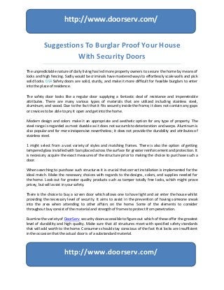 Suggestions To Burglar Proof Your House
With Security Doors
The unpredictable nature of daily living has led more property owners to secure the home by means of
locks and high fencing. Sadly would be criminals have mastered ways to effortlessly scale walls and pick
solid locks. DSA Safety doors are solid, sturdy, and make it more difficult for feasible burglars to enter
into the place of residence.
The safety door looks like a regular door supplying a fantastic deal of resistance and impenetrable
attributes. There are many various types of materials that are utilized including stainless steel,
aluminum, and wood. Due to the fact that it fits securely inside the frame, it does not contain any gaps
or crevices to be able to pry it open and get into the home.
Modern design and colors make it an appropriate and aesthetic option for any type of property. The
steel range is regarded as most durable as it does not succumb to deterioration and warps. Aluminum is
also popular and far more inexpensive nevertheless; it does not provide the durability and attributes of
stainless steel.
1 might select from a vast variety of styles and matching frames. There is also the option of getting
tempered glass installed with bars placed across the surface for greater reinforcement and protection. It
is necessary acquire the exact measures of the structure prior to making the choice to purchase such a
door.
When searching to purchase such structures it is crucial that correct installation is implemented for the
ideal match. Make the necessary choices with regards to the designs, colors, and supplies needed for
the home. Look out for greater quality products such as tamper totally free locks, which might prove
pricey, but will assist in your safety.
There is the choice to buy a screen door which allows one to have light and air enter the house whilst
providing the necessary level of security. It aims to assist in the prevention of having someone sneak
into the area when attending to other affairs on the home. Some of the elements to consider
throughout buy consist of the material and strength of frames to protect from penetration.
Examine the variety of DoorServ security doors accessible to figure out which of these offer the greatest
level of durability and high quality. Make sure that all structures meet with specified safety standards
that will add worth to the home. Consumers should stay conscious of the fact that locks are insufficient
in the occasion that the actual door is of a substandard material.
http://www.doorserv.com/
http://www.doorserv.com/
 