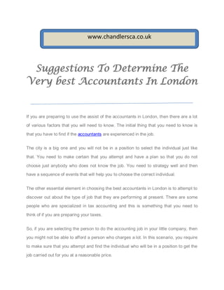 www.chandlersca.co.uk



 Suggestions To Determine The
Very best Accountants In London


If you are preparing to use the assist of the accountants in London, then there are a lot

of various factors that you will need to know. The initial thing that you need to know is

that you have to find if the accountants are experienced in the job.


The city is a big one and you will not be in a position to select the individual just like

that. You need to make certain that you attempt and have a plan so that you do not

choose just anybody who does not know the job. You need to strategy well and then

have a sequence of events that will help you to choose the correct individual.


The other essential element in choosing the best accountants in London is to attempt to

discover out about the type of job that they are performing at present. There are some
people who are specialized in tax accounting and this is something that you need to

think of if you are preparing your taxes.


So, if you are selecting the person to do the accounting job in your little company, then

you might not be able to afford a person who charges a lot. In this scenario, you require

to make sure that you attempt and find the individual who will be in a position to get the

job carried out for you at a reasonable price.
 