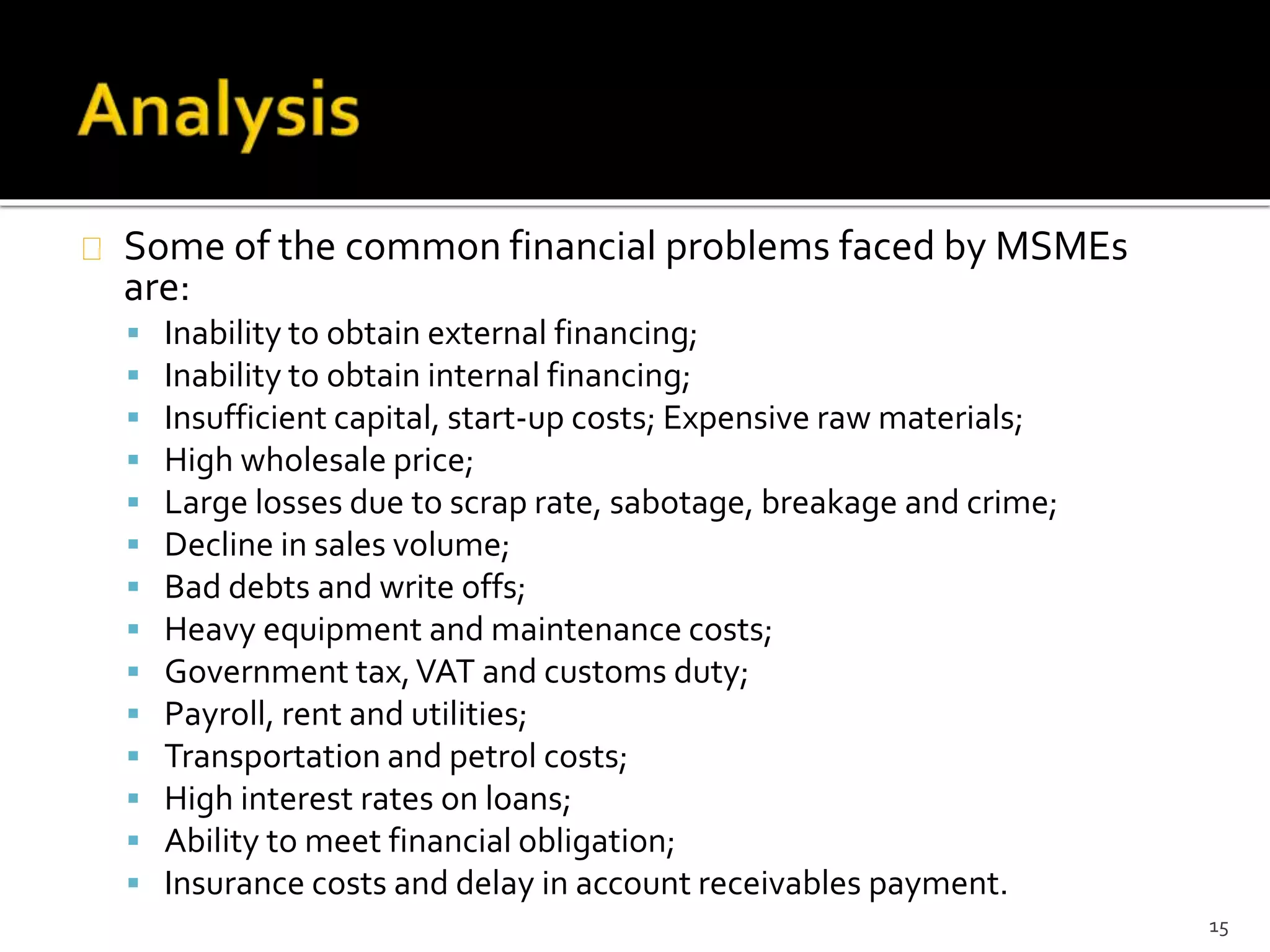 Some of the common financial problems faced by MSMEs 
are: 
 Inability to obtain external financing; 
 Inability to obtain internal financing; 
 Insufficient capital, start-up costs; Expensive raw materials; 
 High wholesale price; 
 Large losses due to scrap rate, sabotage, breakage and crime; 
 Decline in sales volume; 
 Bad debts and write offs; 
 Heavy equipment and maintenance costs; 
 Government tax, VAT and customs duty; 
 Payroll, rent and utilities; 
 Transportation and petrol costs; 
 High interest rates on loans; 
 Ability to meet financial obligation; 
 Insurance costs and delay in account receivables payment. 
15 
 