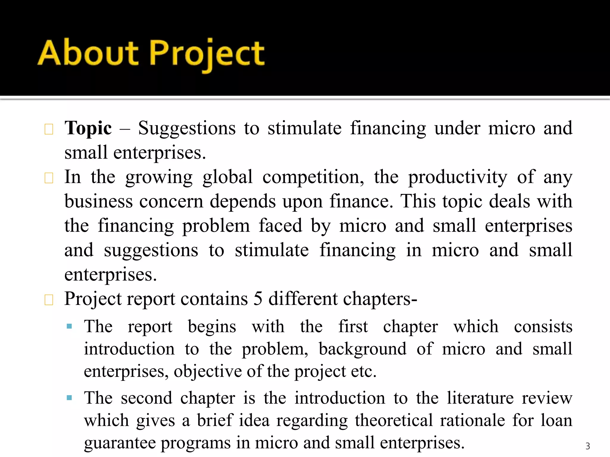 Topic – Suggestions to stimulate financing under micro and 
small enterprises. 
In the growing global competition, the productivity of any 
business concern depends upon finance. This topic deals with 
the financing problem faced by micro and small enterprises 
and suggestions to stimulate financing in micro and small 
enterprises. 
Project report contains 5 different chapters- 
 The report begins with the first chapter which consists 
introduction to the problem, background of micro and small 
enterprises, objective of the project etc. 
 The second chapter is the introduction to the literature review 
which gives a brief idea regarding theoretical rationale for loan 
guarantee programs in micro and small enterprises. 3 
 