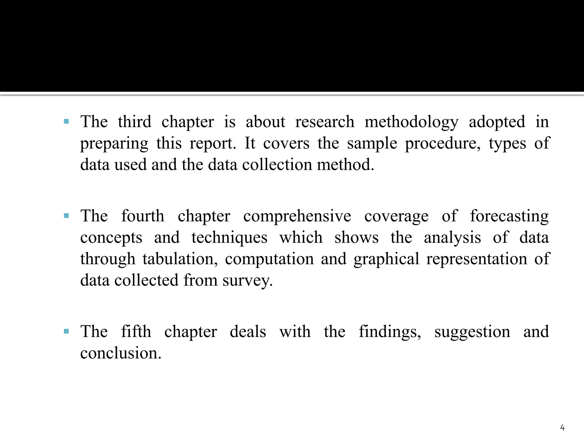  The third chapter is about research methodology adopted in 
preparing this report. It covers the sample procedure, types of 
data used and the data collection method. 
 The fourth chapter comprehensive coverage of forecasting 
concepts and techniques which shows the analysis of data 
through tabulation, computation and graphical representation of 
data collected from survey. 
 The fifth chapter deals with the findings, suggestion and 
conclusion. 
4 
 