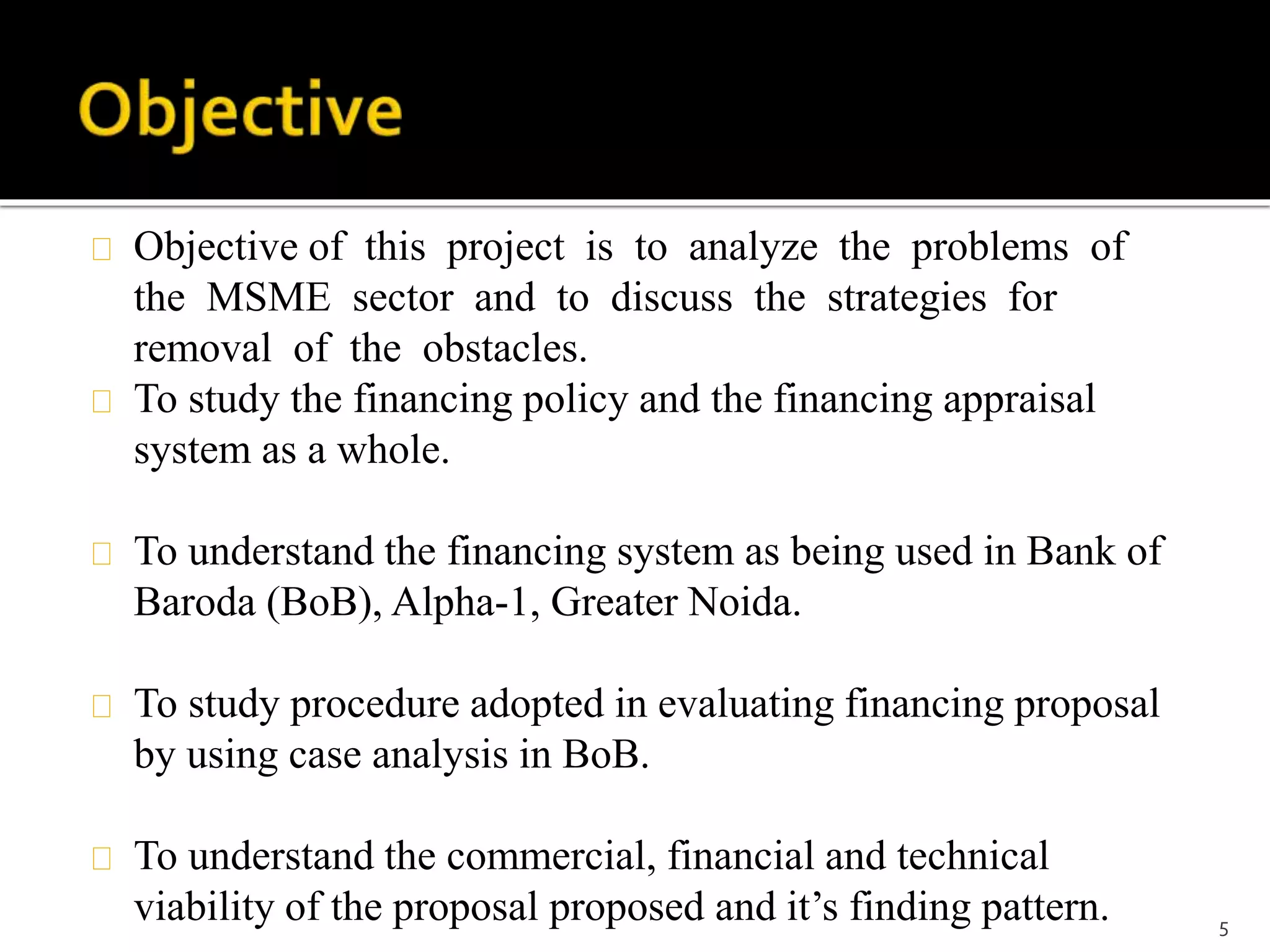 Objective of this project is to analyze the problems of 
the MSME sector and to discuss the strategies for 
removal of the obstacles. 
To study the financing policy and the financing appraisal 
system as a whole. 
To understand the financing system as being used in Bank of 
Baroda (BoB), Alpha-1, Greater Noida. 
To study procedure adopted in evaluating financing proposal 
by using case analysis in BoB. 
To understand the commercial, financial and technical 
viability of the proposal proposed and it’s finding pattern. 5 
 