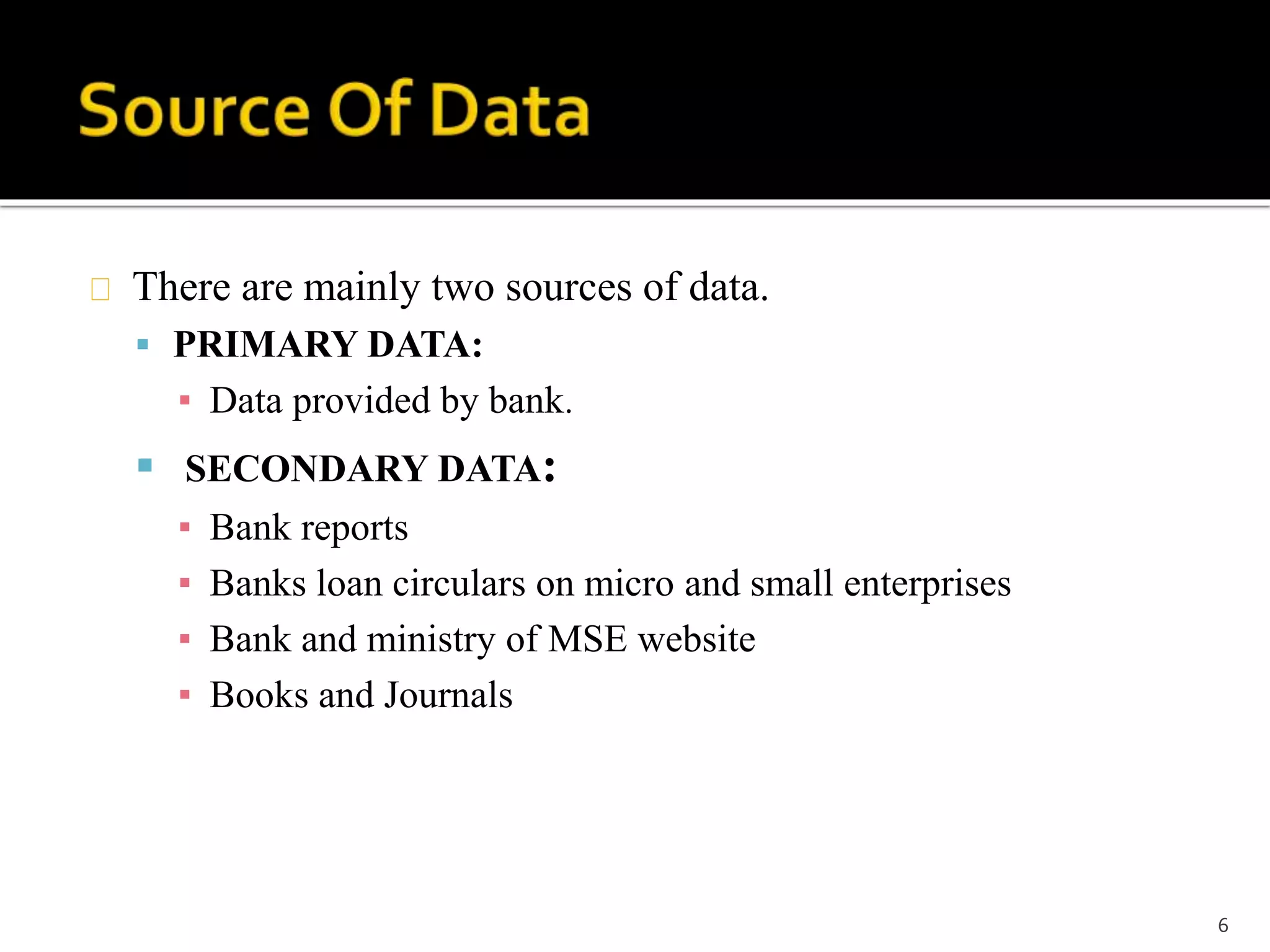 There are mainly two sources of data. 
 PRIMARY DATA: 
▪ Data provided by bank. 
 SECONDARY DATA: 
▪ Bank reports 
▪ Banks loan circulars on micro and small enterprises 
▪ Bank and ministry of MSE website 
▪ Books and Journals 
6 
 