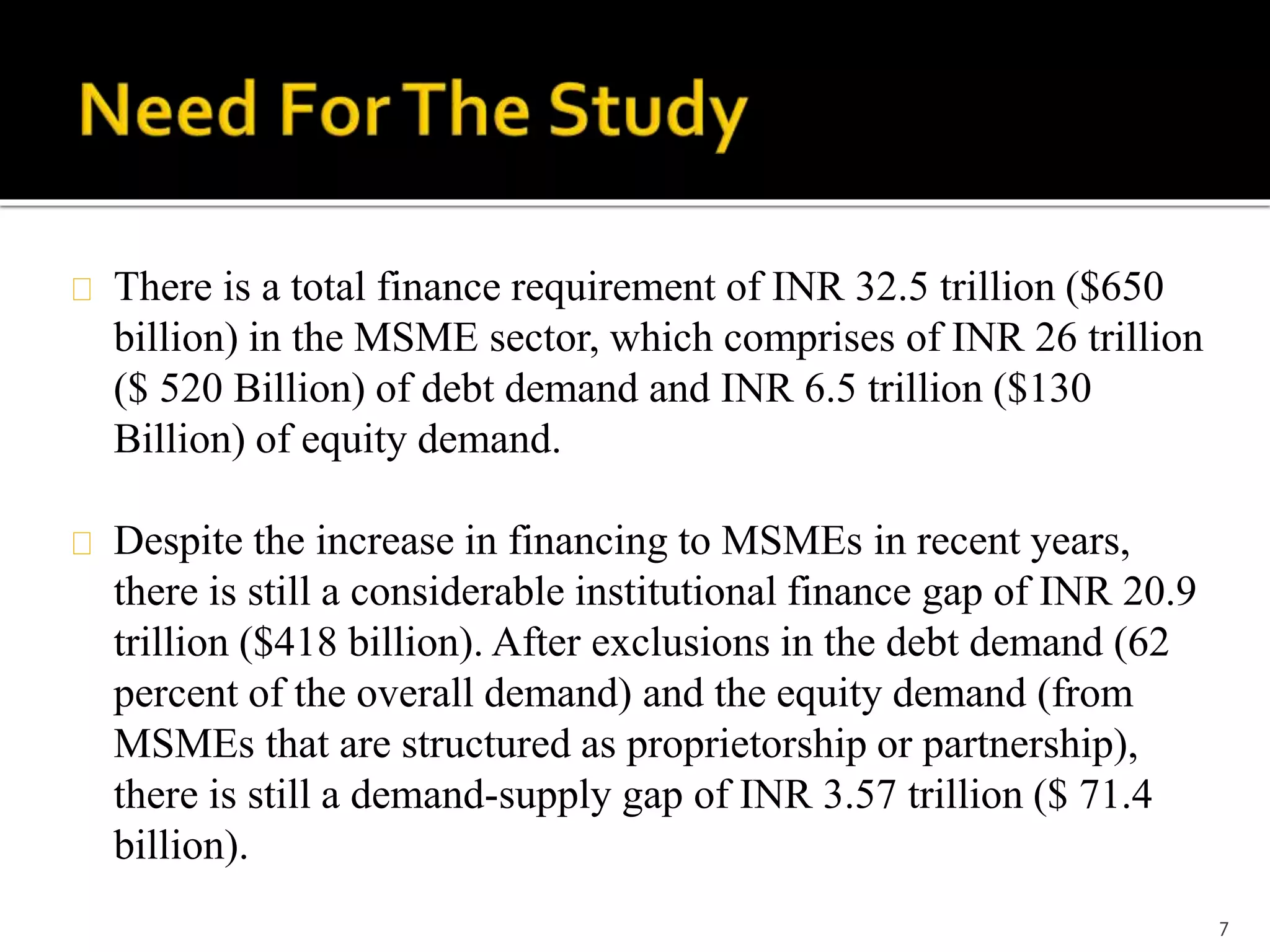 There is a total finance requirement of INR 32.5 trillion ($650 
billion) in the MSME sector, which comprises of INR 26 trillion 
($ 520 Billion) of debt demand and INR 6.5 trillion ($130 
Billion) of equity demand. 
Despite the increase in financing to MSMEs in recent years, 
there is still a considerable institutional finance gap of INR 20.9 
trillion ($418 billion). After exclusions in the debt demand (62 
percent of the overall demand) and the equity demand (from 
MSMEs that are structured as proprietorship or partnership), 
there is still a demand-supply gap of INR 3.57 trillion ($ 71.4 
billion). 
7 
 