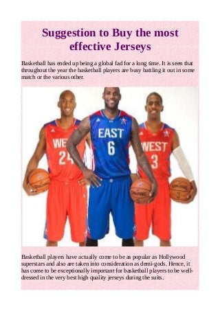 Suggestion to Buy the most 
effective Jerseys 
Basketball has ended up being a global fad for a long time. It is seen that 
throughout the year the basketball players are busy battling it out in some 
match or the various other. 
Basketball players have actually come to be as popular as Hollywood 
superstars and also are taken into consideration as demi-gods. Hence, it 
has come to be exceptionally important for basketball players to be well-dressed 
in the very best high quality jerseys during the suits. 
 