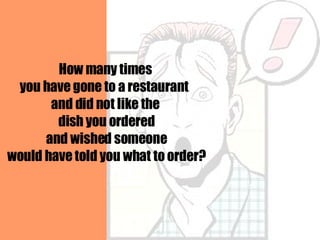 How many times you have gone to a restaurant  and did not like the dish you ordered and wished someone would have told you what to order? 