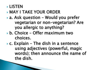  LISTEN 
 MAY I TAKE YOUR ORDER 
 a. Ask question – Would you prefer 
vegetarian or non-vegetarian? Are 
you allergic to anything? 
 b. Choice – Offer maximum two 
choices. 
 c. Explain – The dish in a sentence 
using adjectives (powerful, magic 
words); then announce the name of 
the dish. 
 