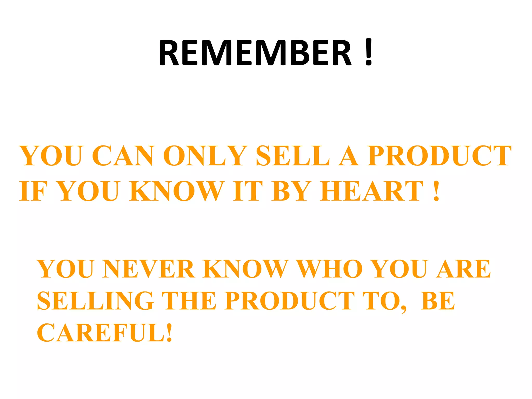 REMEMBER !
YOU CAN ONLY SELL A PRODUCT
IF YOU KNOW IT BY HEART !
YOU NEVER KNOW WHO YOU ARE
SELLING THE PRODUCT TO, BE
CAREFUL!
 