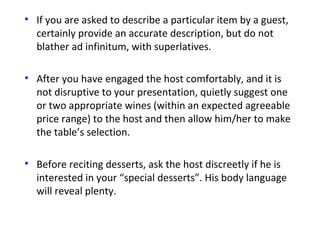 • If you are asked to describe a particular item by a guest,
certainly provide an accurate description, but do not
blather ad infinitum, with superlatives.
• After you have engaged the host comfortably, and it is
not disruptive to your presentation, quietly suggest one
or two appropriate wines (within an expected agreeable
price range) to the host and then allow him/her to make
the table’s selection.
• Before reciting desserts, ask the host discreetly if he is
interested in your “special desserts”. His body language
will reveal plenty.
 