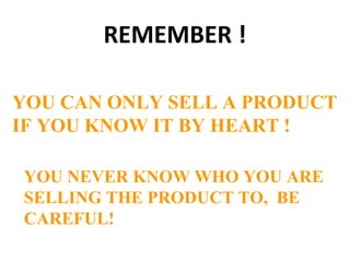 REMEMBER !
YOU CAN ONLY SELL A PRODUCT
IF YOU KNOW IT BY HEART !
YOU NEVER KNOW WHO YOU ARE
SELLING THE PRODUCT TO, BE
CAREFUL!
 