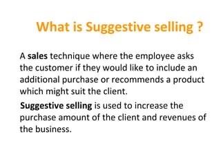What is Suggestive selling ?
A sales technique where the employee asks 
the customer if they would like to include an 
additional purchase or recommends a product 
which might suit the client. 
Suggestive selling is used to increase the 
purchase amount of the client and revenues of 
the business.
 