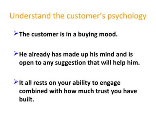 Understand the customer’s psychology
The customer is in a buying mood.
He already has made up his mind and is
open to any suggestion that will help him.
It all rests on your ability to engage
combined with how much trust you have
built.
 