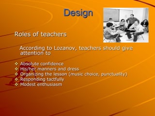 Design

Roles of teachers

    According to Lozanov, teachers should give
    attention to

   Absolute confidence
   His/her manners and dress
   Organizing the lesson (music choice, punctuality)
   Responding tactfully
   Modest enthusiasm
 