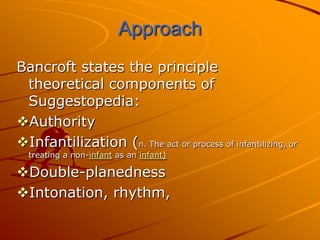 Approach
Bancroft states the principle
 theoretical components of
 Suggestopedia:
Authority
Infantilization (n. The act or process of infantilizing, or
  treating a non-infant as an infant)

Double-planedness
Intonation, rhythm,
 