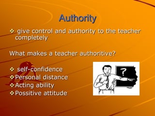 Authority
 give control and authority to the teacher
 completely

What makes a teacher authoritive?

 self-confidence
Personal distance
Acting ability
Possitive attitude
 