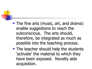 The fine arts (music, art, and drama) enable suggestions to reach the subconscious.  The arts should, therefore, be integrated as much as possible into the teaching process.  The teacher should help the students ‘activate’ the material to which they have been exposed.  Novelty aids acquisition. 