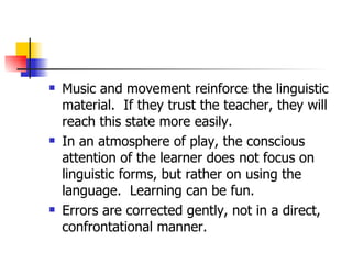 Music and movement reinforce the linguistic material.  If they trust the teacher, they will reach this state more easily.  In an atmosphere of play, the conscious attention of the learner does not focus on linguistic forms, but rather on using the language.  Learning can be fun. Errors are corrected gently, not in a direct, confrontational manner. 