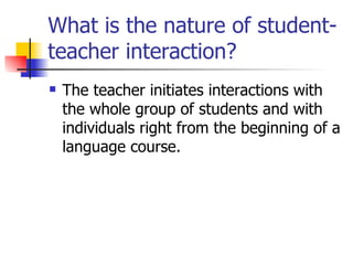 What is the nature of student-teacher interaction? The teacher initiates interactions with the whole group of students and with individuals right from the beginning of a language course.  