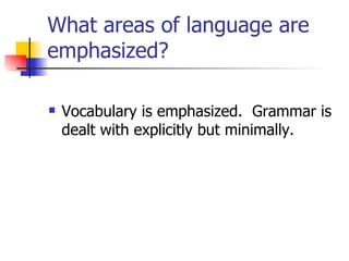 What areas of language are emphasized? Vocabulary is emphasized.  Grammar is dealt with explicitly but minimally.  