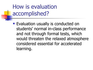 How is evaluation accomplished? Evaluation usually is conducted on students’ normal in-class performance and not through formal tests, which would threaten the relaxed atmosphere considered essential for accelerated learning. 