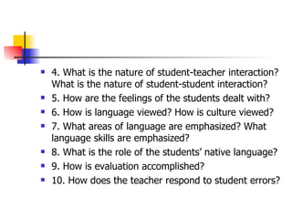 4. What is the nature of student-teacher interaction?  What is the nature of student-student interaction? 5. How are the feelings of the students dealt with? 6. How is language viewed? How is culture viewed? 7. What areas of language are emphasized? What language skills are emphasized? 8. What is the role of the students’ native language? 9. How is evaluation accomplished? 10. How does the teacher respond to student errors? 